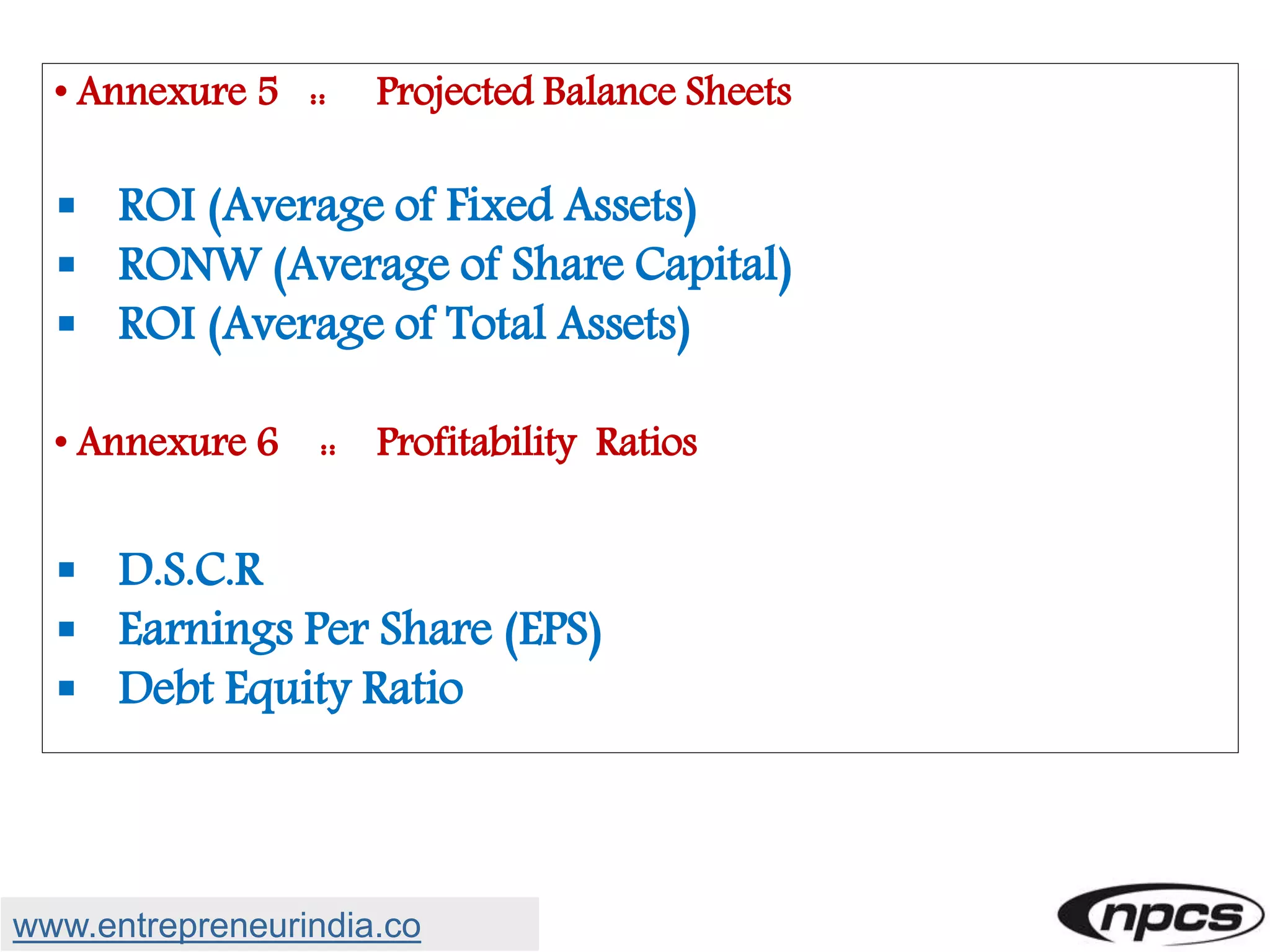 • Annexure 5 :: Projected Balance Sheets
 ROI (Average of Fixed Assets)
 RONW (Average of Share Capital)
 ROI (Average of Total Assets)
• Annexure 6 :: Profitability Ratios
 D.S.C.R
 Earnings Per Share (EPS)
 Debt Equity Ratio
www.entrepreneurindia.co
 