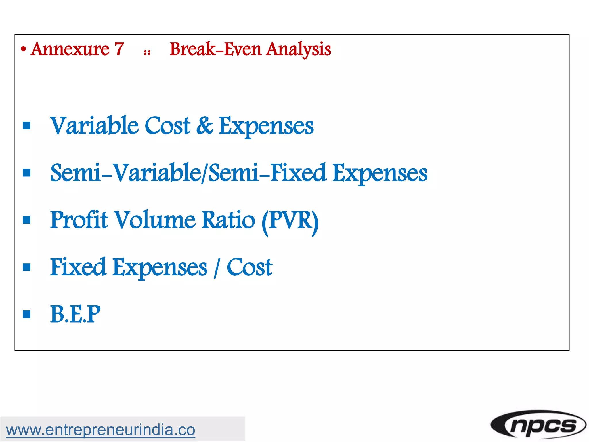 • Annexure 7 :: Break-Even Analysis
 Variable Cost & Expenses
 Semi-Variable/Semi-Fixed Expenses
 Profit Volume Ratio (PVR)
 Fixed Expenses / Cost
 B.E.P
www.entrepreneurindia.co
 