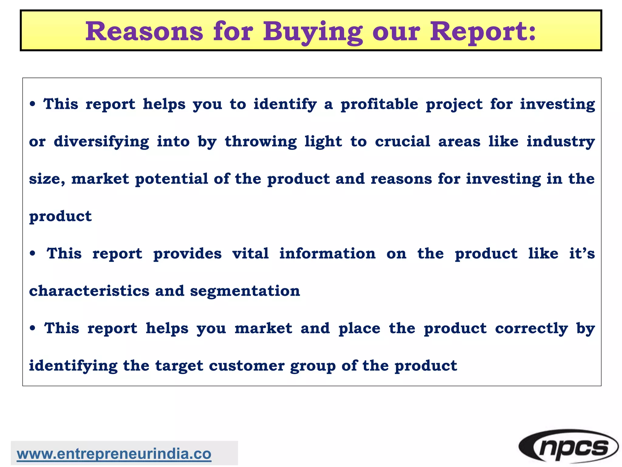 Reasons for Buying our Report:
• This report helps you to identify a profitable project for investing
or diversifying into by throwing light to crucial areas like industry
size, market potential of the product and reasons for investing in the
product
• This report provides vital information on the product like it’s
characteristics and segmentation
• This report helps you market and place the product correctly by
identifying the target customer group of the product
www.entrepreneurindia.co
 