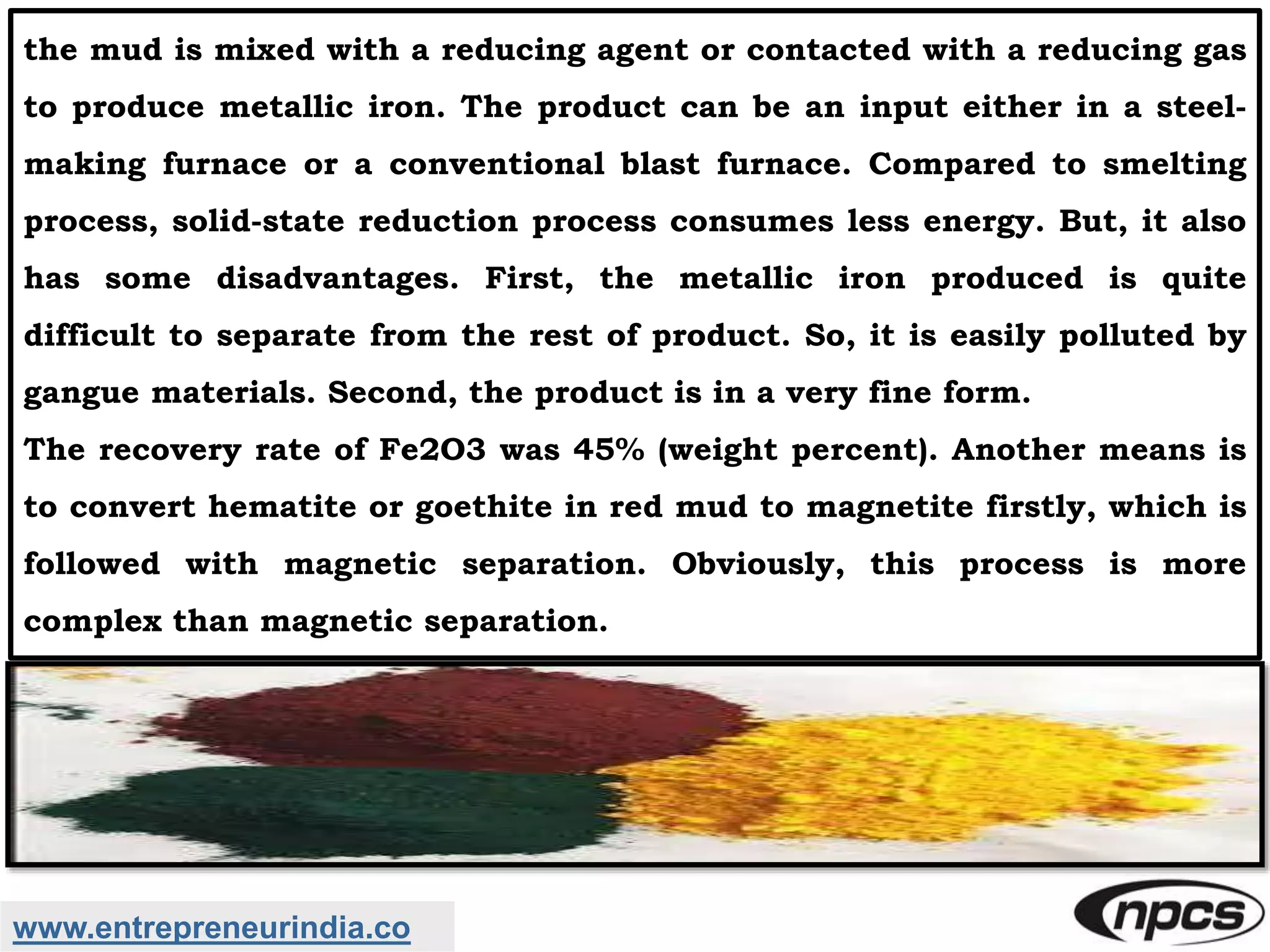 www.entrepreneurindia.co
the mud is mixed with a reducing agent or contacted with a reducing gas
to produce metallic iron. The product can be an input either in a steel-
making furnace or a conventional blast furnace. Compared to smelting
process, solid-state reduction process consumes less energy. But, it also
has some disadvantages. First, the metallic iron produced is quite
difficult to separate from the rest of product. So, it is easily polluted by
gangue materials. Second, the product is in a very fine form.
The recovery rate of Fe2O3 was 45% (weight percent). Another means is
to convert hematite or goethite in red mud to magnetite firstly, which is
followed with magnetic separation. Obviously, this process is more
complex than magnetic separation.
 