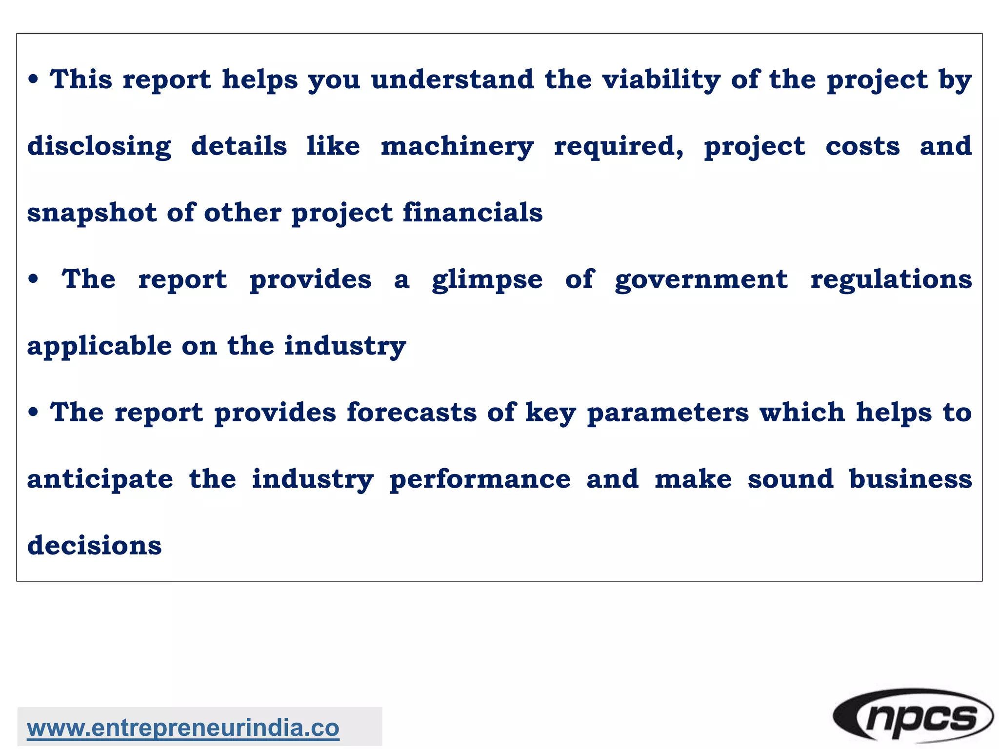 • This report helps you understand the viability of the project by
disclosing details like machinery required, project costs and
snapshot of other project financials
• The report provides a glimpse of government regulations
applicable on the industry
• The report provides forecasts of key parameters which helps to
anticipate the industry performance and make sound business
decisions
www.entrepreneurindia.co
 
