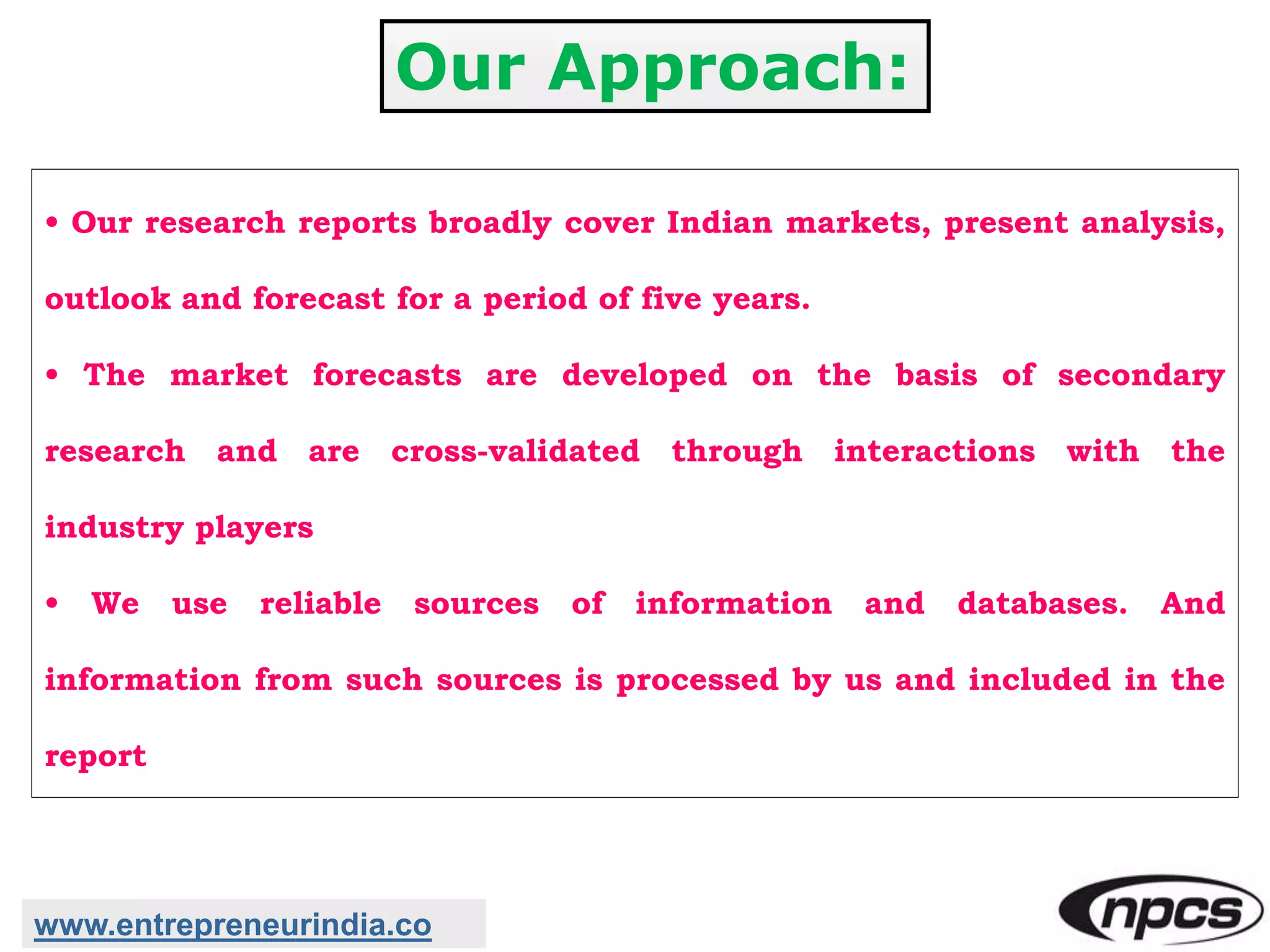 Our Approach:
• Our research reports broadly cover Indian markets, present analysis,
outlook and forecast for a period of five years.
• The market forecasts are developed on the basis of secondary
research and are cross-validated through interactions with the
industry players
• We use reliable sources of information and databases. And
information from such sources is processed by us and included in the
report
www.entrepreneurindia.co
 