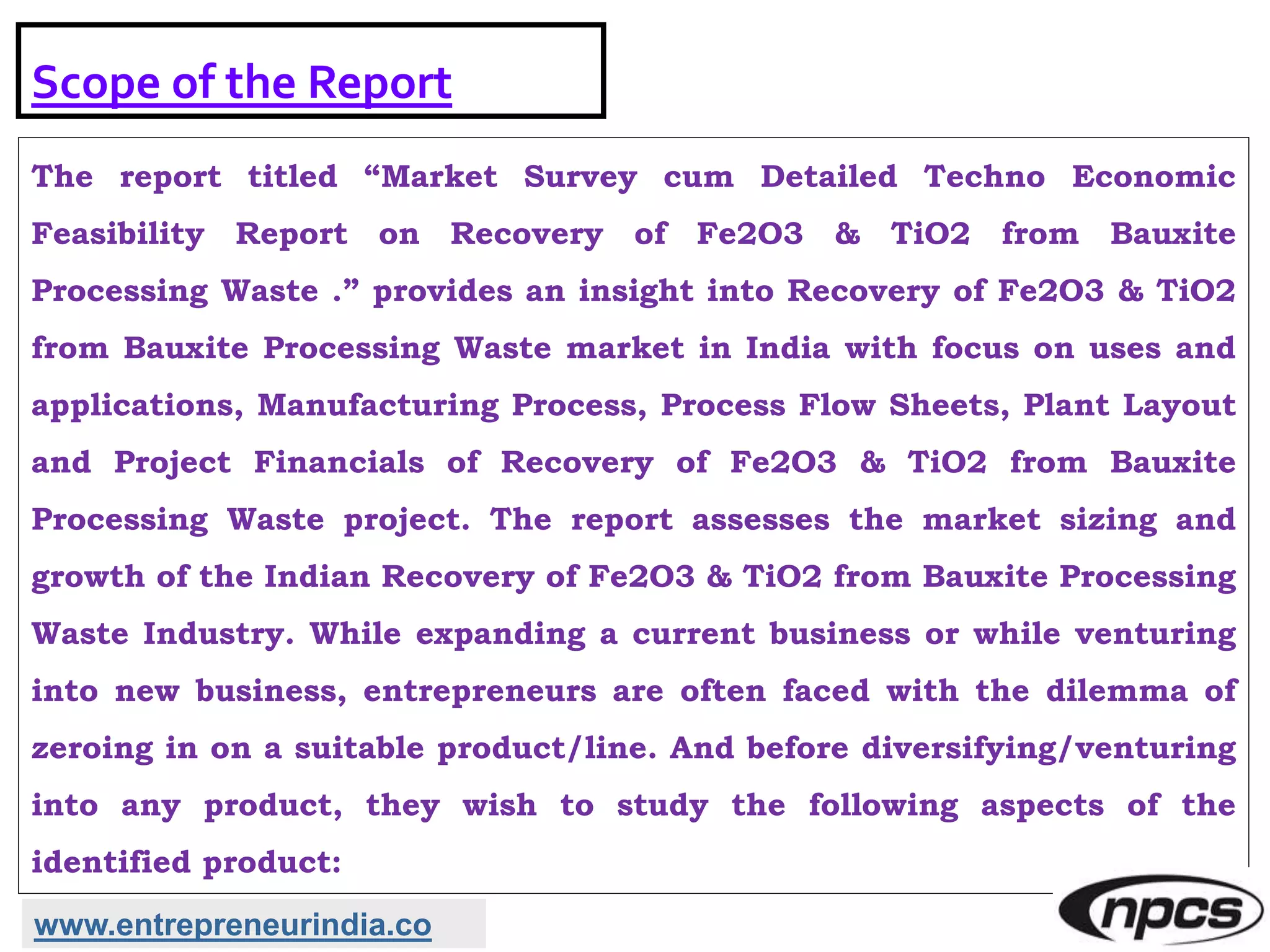 Scope of the Report
The report titled “Market Survey cum Detailed Techno Economic
Feasibility Report on Recovery of Fe2O3 & TiO2 from Bauxite
Processing Waste .” provides an insight into Recovery of Fe2O3 & TiO2
from Bauxite Processing Waste market in India with focus on uses and
applications, Manufacturing Process, Process Flow Sheets, Plant Layout
and Project Financials of Recovery of Fe2O3 & TiO2 from Bauxite
Processing Waste project. The report assesses the market sizing and
growth of the Indian Recovery of Fe2O3 & TiO2 from Bauxite Processing
Waste Industry. While expanding a current business or while venturing
into new business, entrepreneurs are often faced with the dilemma of
zeroing in on a suitable product/line. And before diversifying/venturing
into any product, they wish to study the following aspects of the
identified product:
www.entrepreneurindia.co
 