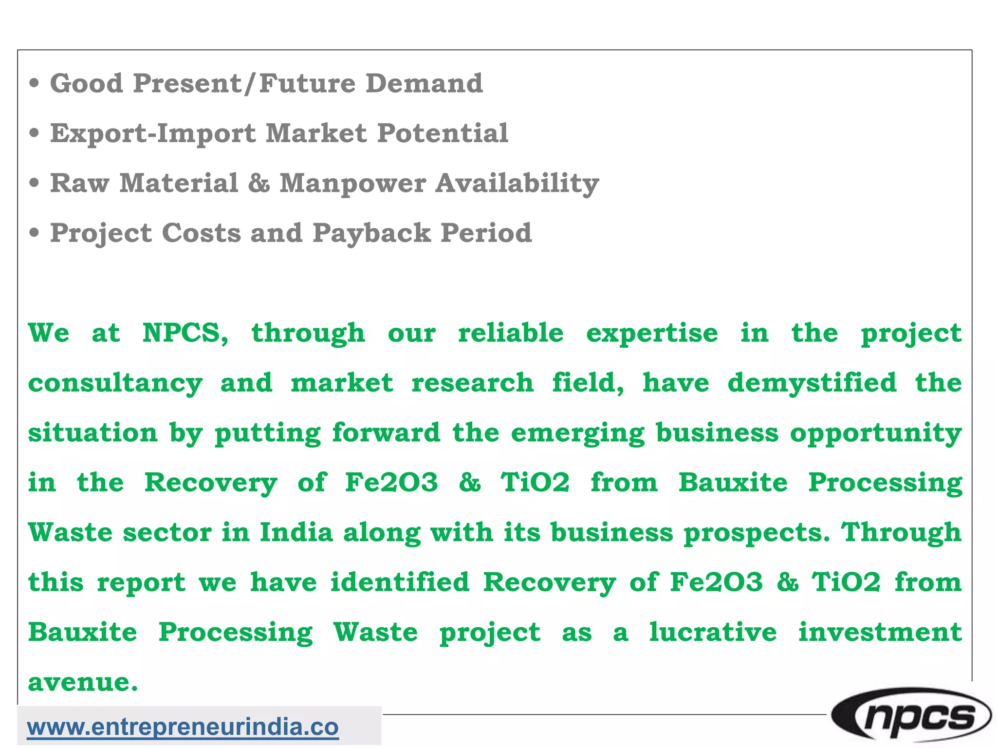 • Good Present/Future Demand
• Export-Import Market Potential
• Raw Material & Manpower Availability
• Project Costs and Payback Period
We at NPCS, through our reliable expertise in the project
consultancy and market research field, have demystified the
situation by putting forward the emerging business opportunity
in the Recovery of Fe2O3 & TiO2 from Bauxite Processing
Waste sector in India along with its business prospects. Through
this report we have identified Recovery of Fe2O3 & TiO2 from
Bauxite Processing Waste project as a lucrative investment
avenue.
www.entrepreneurindia.co
 