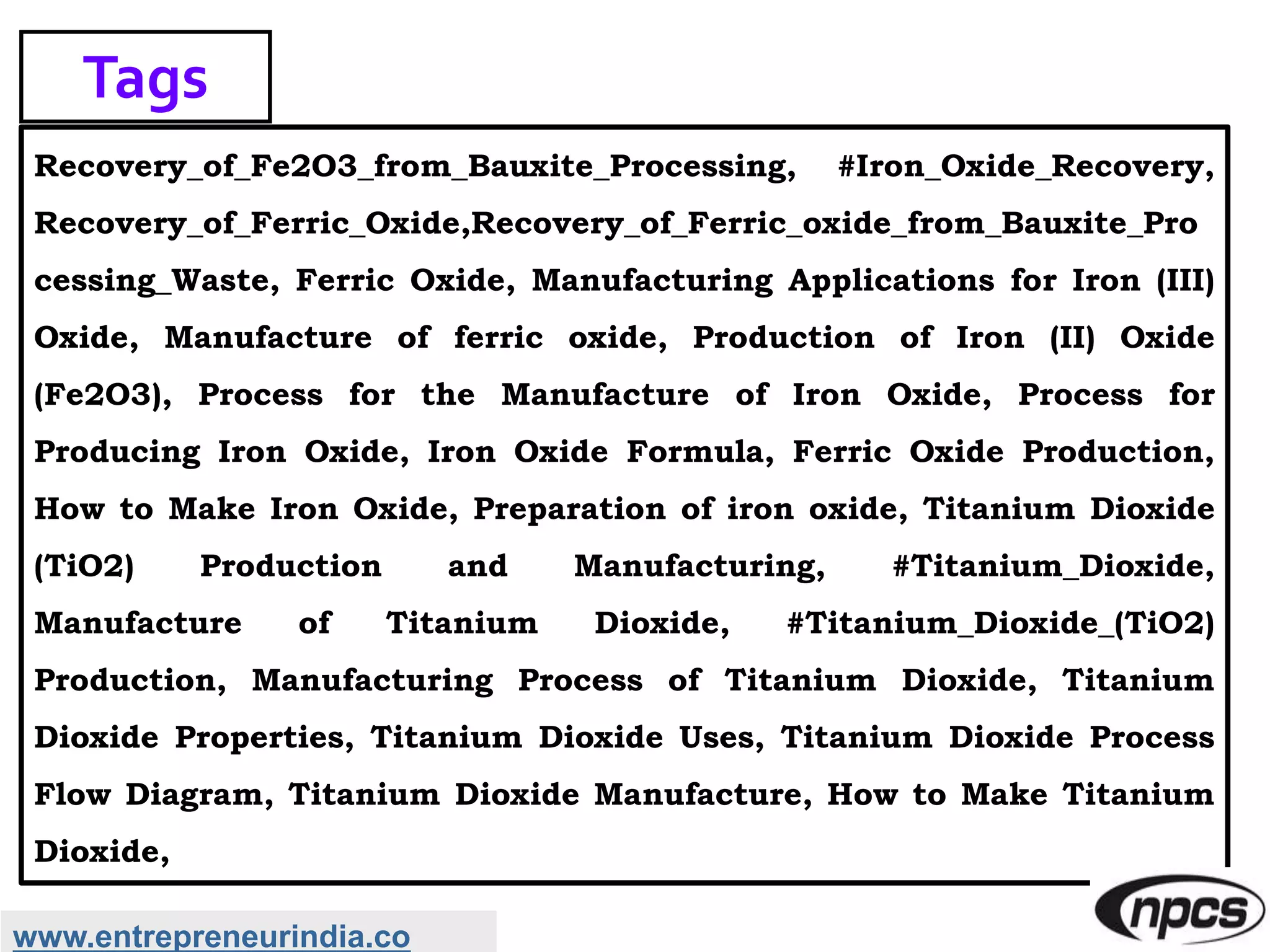 Recovery_of_Fe2O3_from_Bauxite_Processing, #Iron_Oxide_Recovery,
Recovery_of_Ferric_Oxide,Recovery_of_Ferric_oxide_from_Bauxite_Pro
cessing_Waste, Ferric Oxide, Manufacturing Applications for Iron (III)
Oxide, Manufacture of ferric oxide, Production of Iron (II) Oxide
(Fe2O3), Process for the Manufacture of Iron Oxide, Process for
Producing Iron Oxide, Iron Oxide Formula, Ferric Oxide Production,
How to Make Iron Oxide, Preparation of iron oxide, Titanium Dioxide
(TiO2) Production and Manufacturing, #Titanium_Dioxide,
Manufacture of Titanium Dioxide, #Titanium_Dioxide_(TiO2)
Production, Manufacturing Process of Titanium Dioxide, Titanium
Dioxide Properties, Titanium Dioxide Uses, Titanium Dioxide Process
Flow Diagram, Titanium Dioxide Manufacture, How to Make Titanium
Dioxide,
Tags
www.entrepreneurindia.co
 