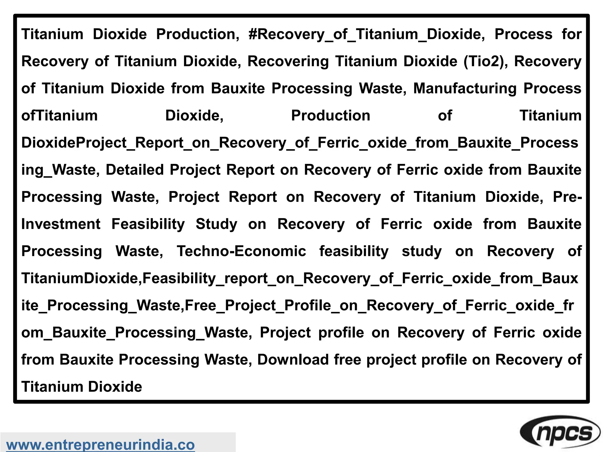 www.entrepreneurindia.co
Titanium Dioxide Production, #Recovery_of_Titanium_Dioxide, Process for
Recovery of Titanium Dioxide, Recovering Titanium Dioxide (Tio2), Recovery
of Titanium Dioxide from Bauxite Processing Waste, Manufacturing Process
ofTitanium Dioxide, Production of Titanium
DioxideProject_Report_on_Recovery_of_Ferric_oxide_from_Bauxite_Process
ing_Waste, Detailed Project Report on Recovery of Ferric oxide from Bauxite
Processing Waste, Project Report on Recovery of Titanium Dioxide, Pre-
Investment Feasibility Study on Recovery of Ferric oxide from Bauxite
Processing Waste, Techno-Economic feasibility study on Recovery of
TitaniumDioxide,Feasibility_report_on_Recovery_of_Ferric_oxide_from_Baux
ite_Processing_Waste,Free_Project_Profile_on_Recovery_of_Ferric_oxide_fr
om_Bauxite_Processing_Waste, Project profile on Recovery of Ferric oxide
from Bauxite Processing Waste, Download free project profile on Recovery of
Titanium Dioxide
 