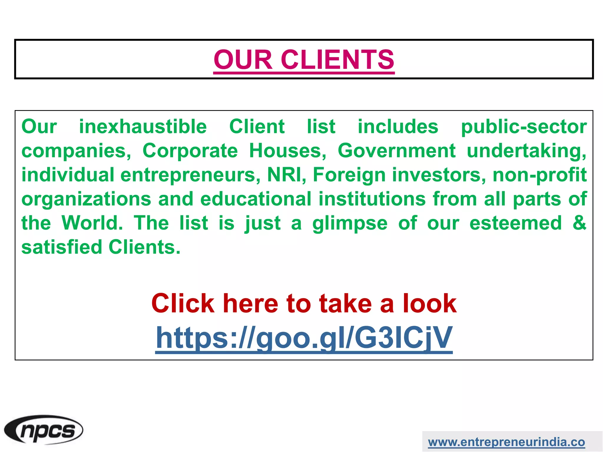 www.entrepreneurindia.co
Our inexhaustible Client list includes public-sector
companies, Corporate Houses, Government undertaking,
individual entrepreneurs, NRI, Foreign investors, non-profit
organizations and educational institutions from all parts of
the World. The list is just a glimpse of our esteemed &
satisfied Clients.
Click here to take a look
https://goo.gl/G3ICjV
OUR CLIENTS
 