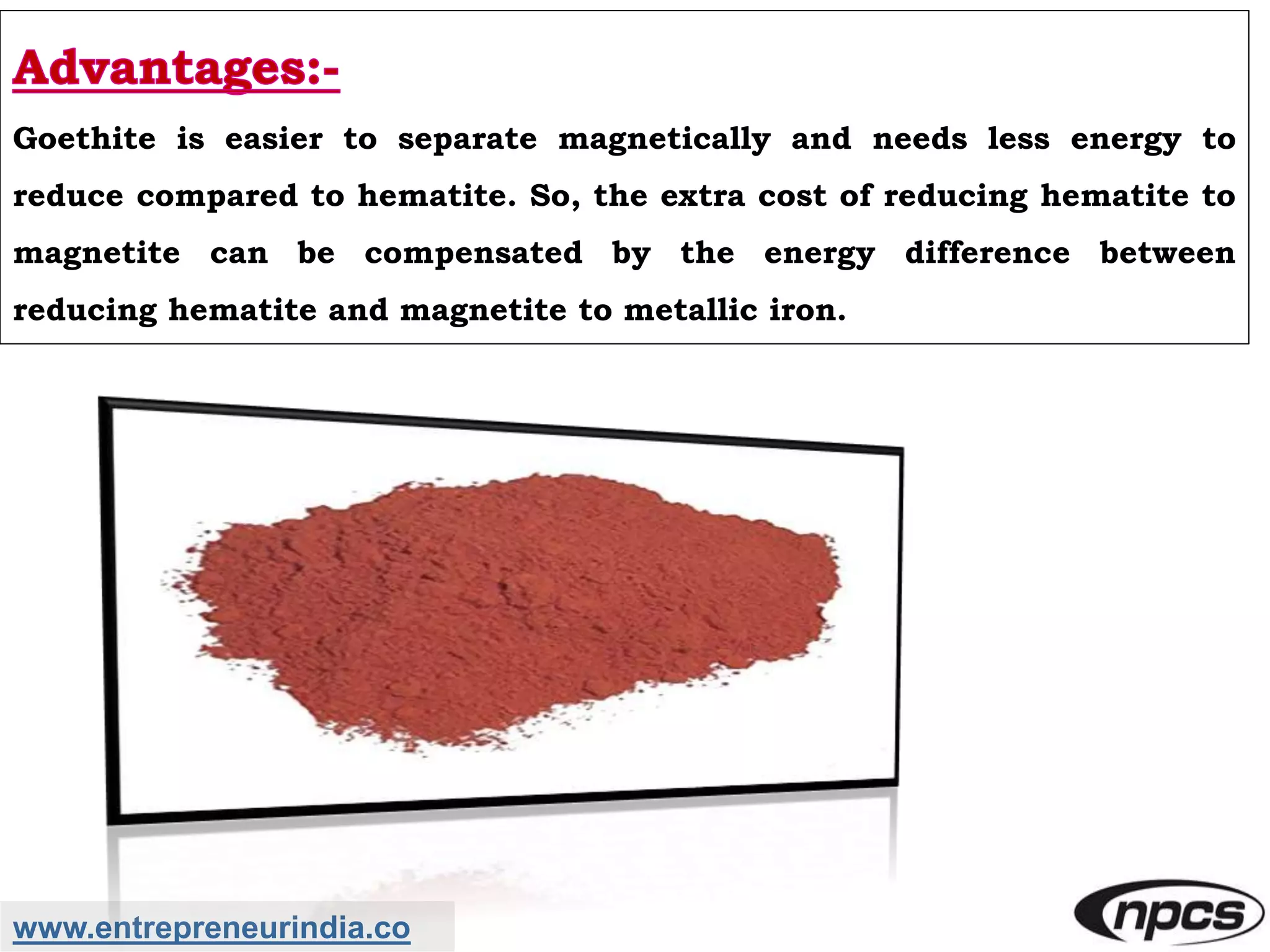 www.entrepreneurindia.co
Goethite is easier to separate magnetically and needs less energy to
reduce compared to hematite. So, the extra cost of reducing hematite to
magnetite can be compensated by the energy difference between
reducing hematite and magnetite to metallic iron.
 