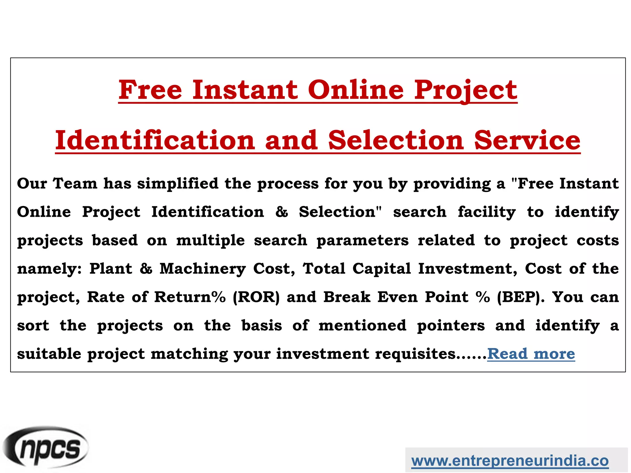www.entrepreneurindia.co
Free Instant Online Project
Identification and Selection Service
Our Team has simplified the process for you by providing a "Free Instant
Online Project Identification & Selection" search facility to identify
projects based on multiple search parameters related to project costs
namely: Plant & Machinery Cost, Total Capital Investment, Cost of the
project, Rate of Return% (ROR) and Break Even Point % (BEP). You can
sort the projects on the basis of mentioned pointers and identify a
suitable project matching your investment requisites……Read more
 