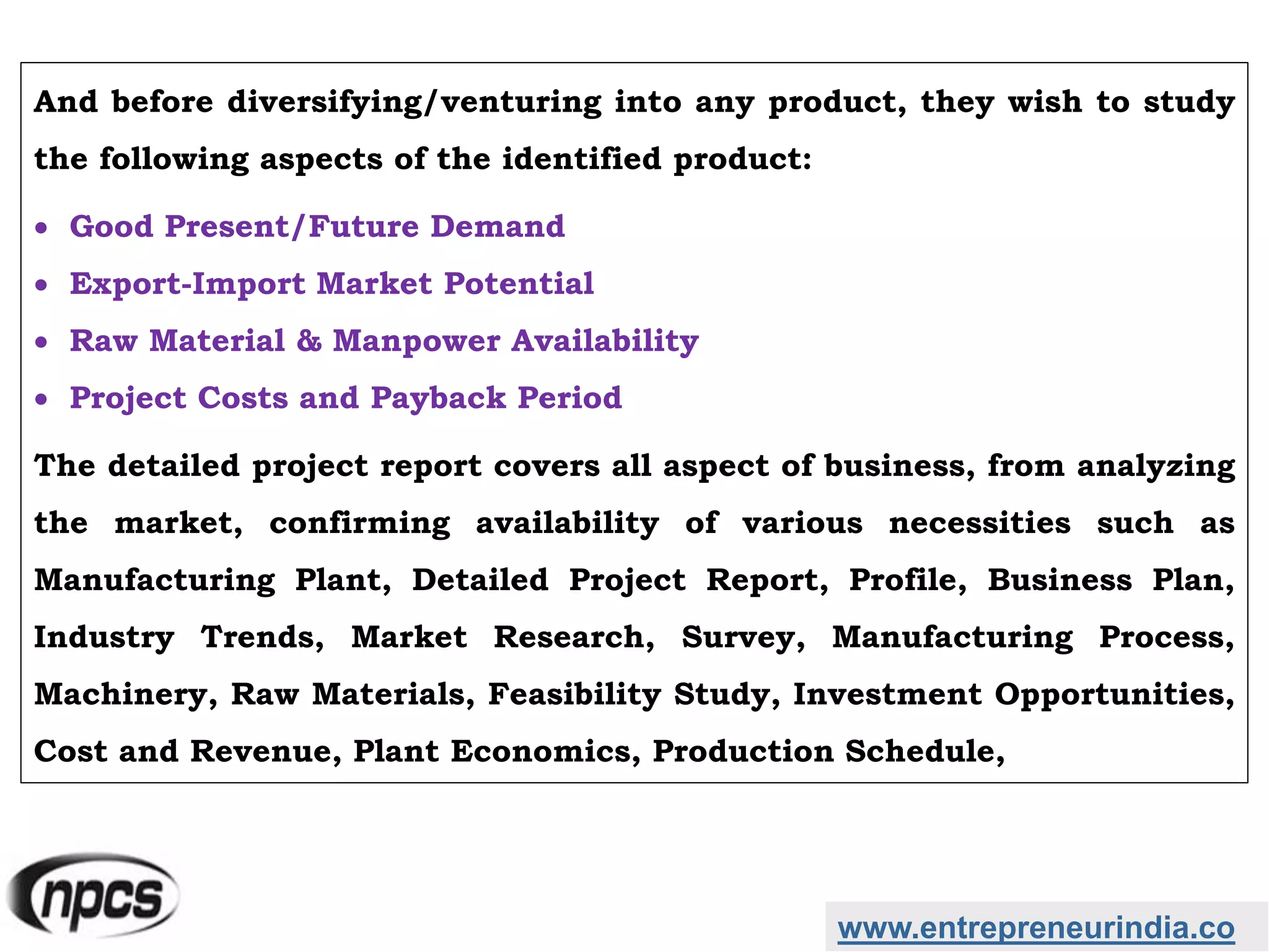 And before diversifying/venturing into any product, they wish to study
the following aspects of the identified product:
 Good Present/Future Demand
 Export-Import Market Potential
 Raw Material & Manpower Availability
 Project Costs and Payback Period
The detailed project report covers all aspect of business, from analyzing
the market, confirming availability of various necessities such as
Manufacturing Plant, Detailed Project Report, Profile, Business Plan,
Industry Trends, Market Research, Survey, Manufacturing Process,
Machinery, Raw Materials, Feasibility Study, Investment Opportunities,
Cost and Revenue, Plant Economics, Production Schedule,
www.entrepreneurindia.co
 