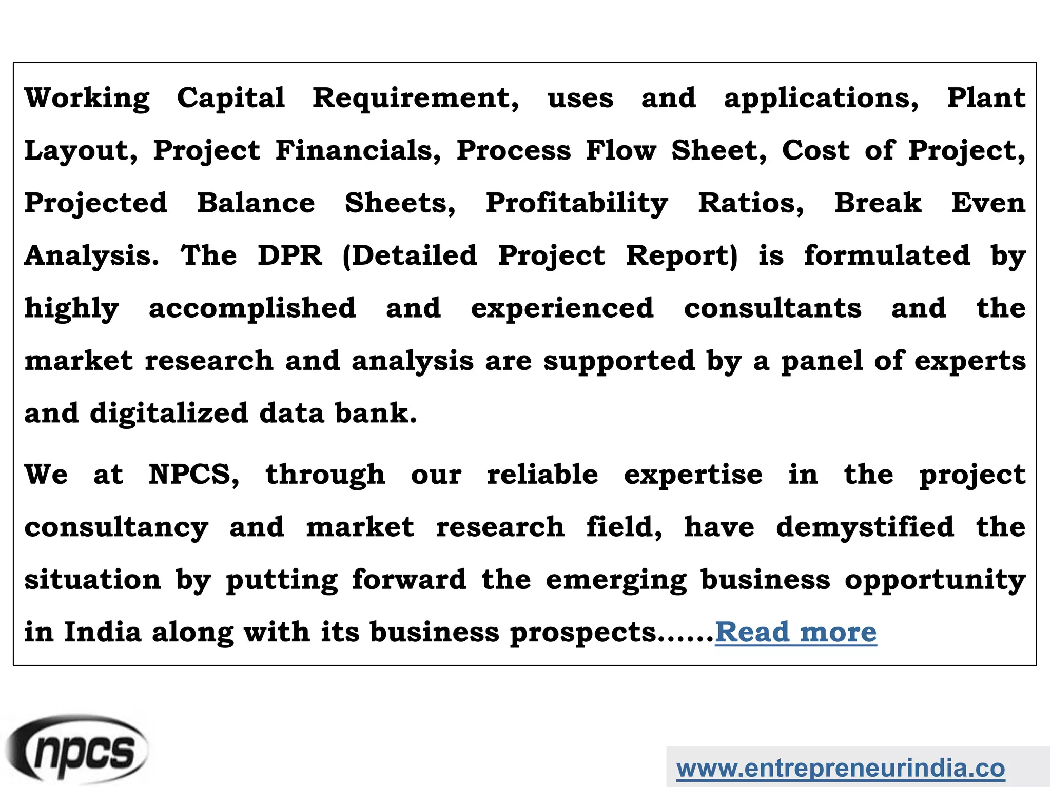 www.entrepreneurindia.co
Working Capital Requirement, uses and applications, Plant
Layout, Project Financials, Process Flow Sheet, Cost of Project,
Projected Balance Sheets, Profitability Ratios, Break Even
Analysis. The DPR (Detailed Project Report) is formulated by
highly accomplished and experienced consultants and the
market research and analysis are supported by a panel of experts
and digitalized data bank.
We at NPCS, through our reliable expertise in the project
consultancy and market research field, have demystified the
situation by putting forward the emerging business opportunity
in India along with its business prospects……Read more
 