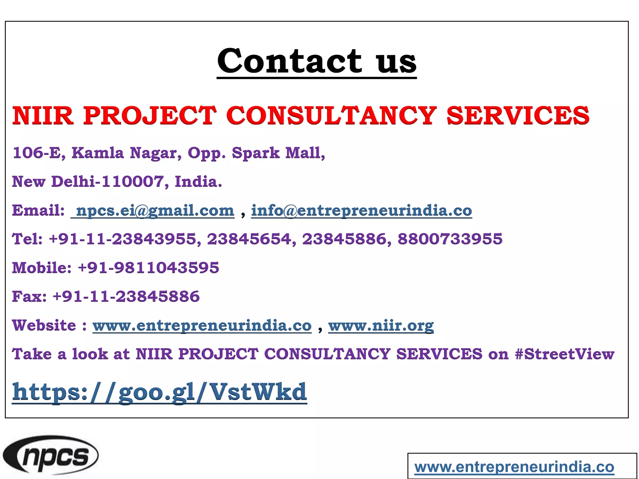 Contact us
NIIR PROJECT CONSULTANCY SERVICES
106-E, Kamla Nagar, Opp. Spark Mall,
New Delhi-110007, India.
Email: npcs.ei@gmail.com , info@entrepreneurindia.co
Tel: +91-11-23843955, 23845654, 23845886, 8800733955
Mobile: +91-9811043595
Fax: +91-11-23845886
Website : www.entrepreneurindia.co , www.niir.org
Take a look at NIIR PROJECT CONSULTANCY SERVICES on #StreetView
https://goo.gl/VstWkd
www.entrepreneurindia.co
 