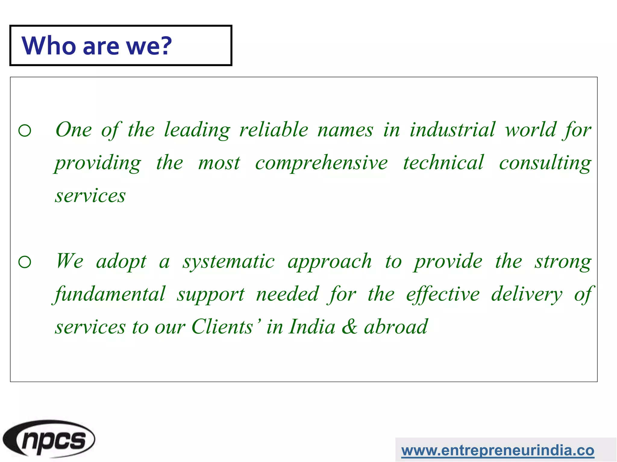 o One of the leading reliable names in industrial world for
providing the most comprehensive technical consulting
services
o We adopt a systematic approach to provide the strong
fundamental support needed for the effective delivery of
services to our Clients’ in India & abroad
www.entrepreneurindia.co
Who are we?
 