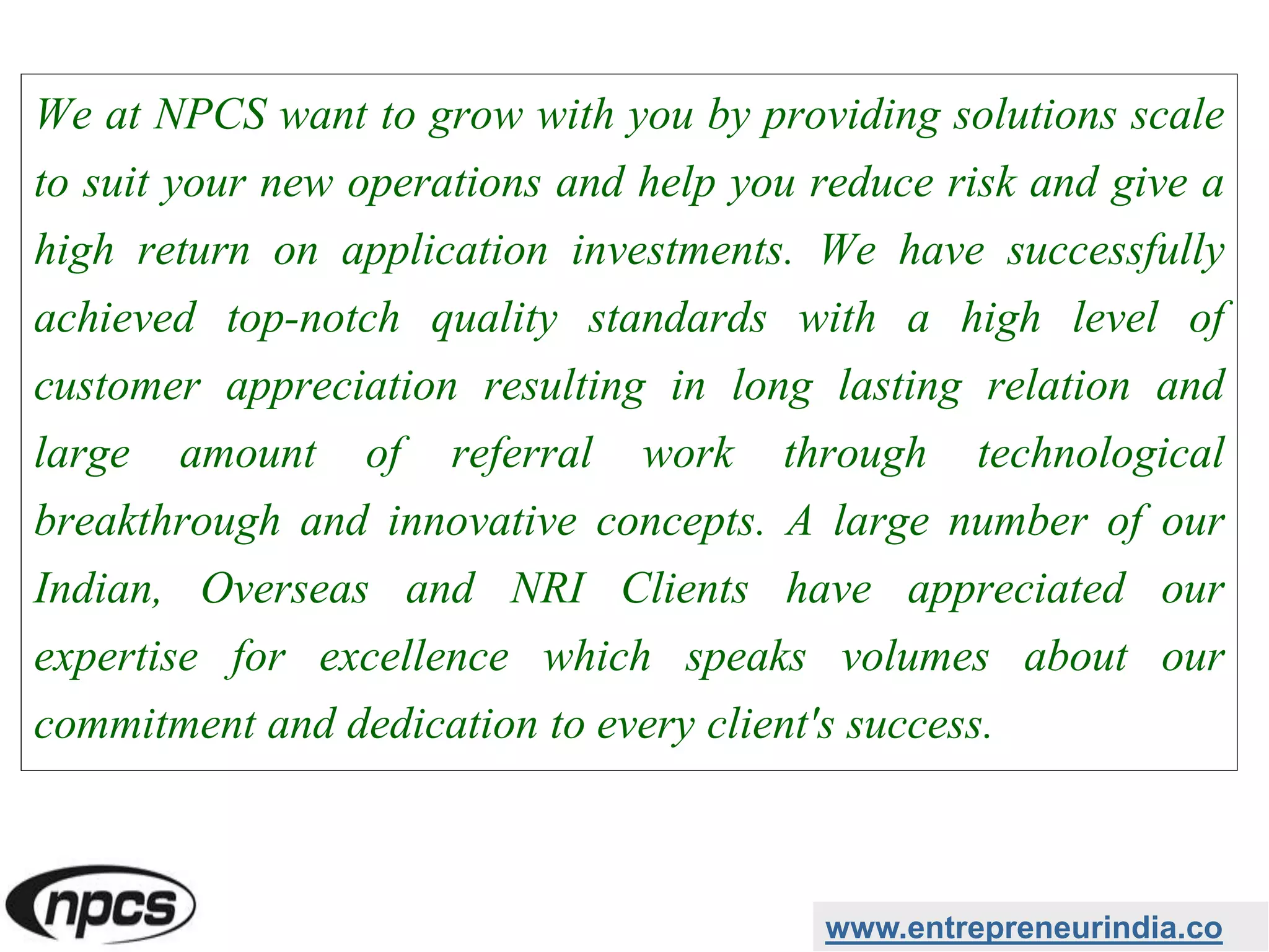 We at NPCS want to grow with you by providing solutions scale
to suit your new operations and help you reduce risk and give a
high return on application investments. We have successfully
achieved top-notch quality standards with a high level of
customer appreciation resulting in long lasting relation and
large amount of referral work through technological
breakthrough and innovative concepts. A large number of our
Indian, Overseas and NRI Clients have appreciated our
expertise for excellence which speaks volumes about our
commitment and dedication to every client's success.
www.entrepreneurindia.co
 