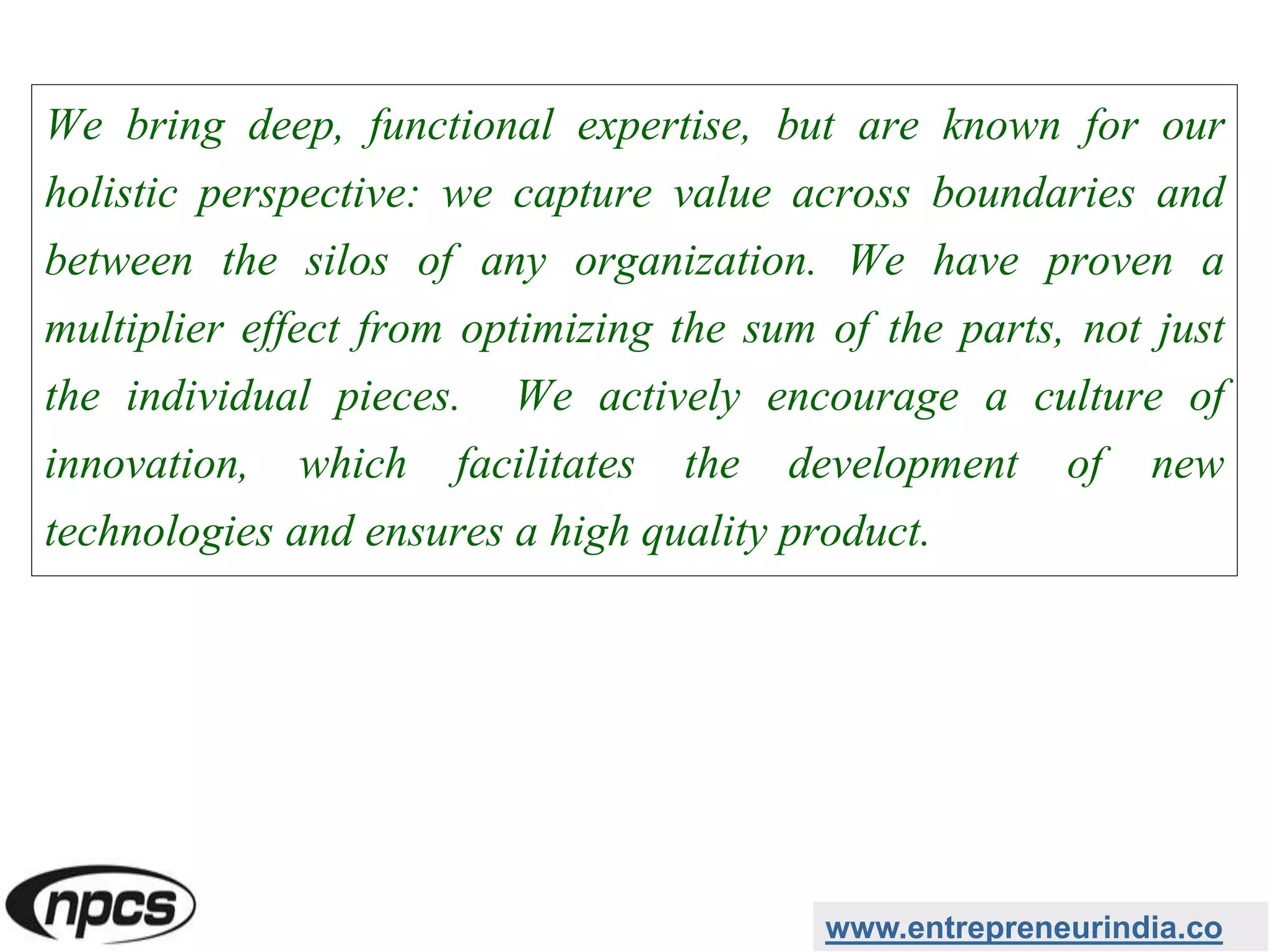 We bring deep, functional expertise, but are known for our
holistic perspective: we capture value across boundaries and
between the silos of any organization. We have proven a
multiplier effect from optimizing the sum of the parts, not just
the individual pieces. We actively encourage a culture of
innovation, which facilitates the development of new
technologies and ensures a high quality product.
www.entrepreneurindia.co
 