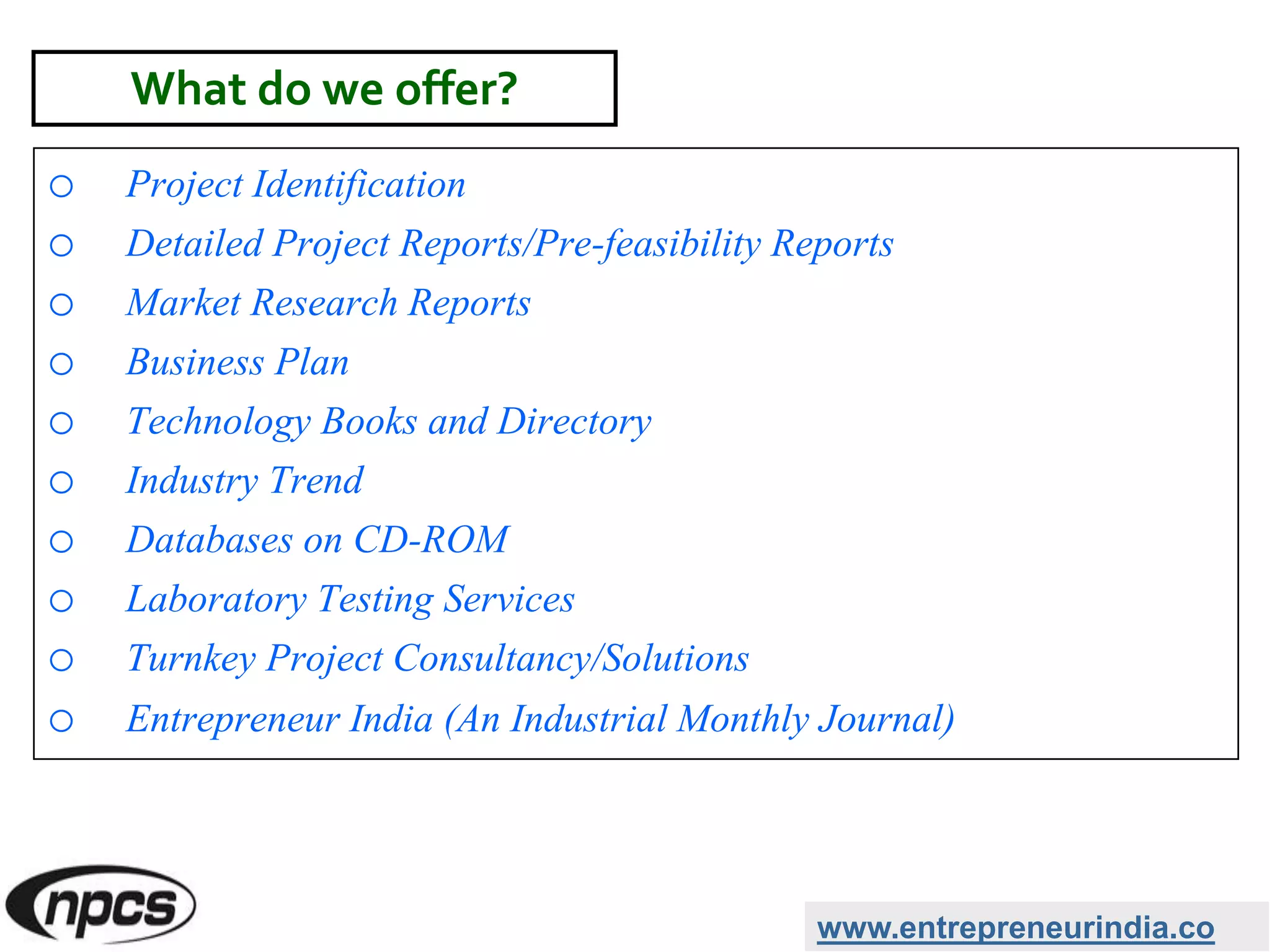 o Project Identification
o Detailed Project Reports/Pre-feasibility Reports
o Market Research Reports
o Business Plan
o Technology Books and Directory
o Industry Trend
o Databases on CD-ROM
o Laboratory Testing Services
o Turnkey Project Consultancy/Solutions
o Entrepreneur India (An Industrial Monthly Journal)
www.entrepreneurindia.co
What do we offer?
 