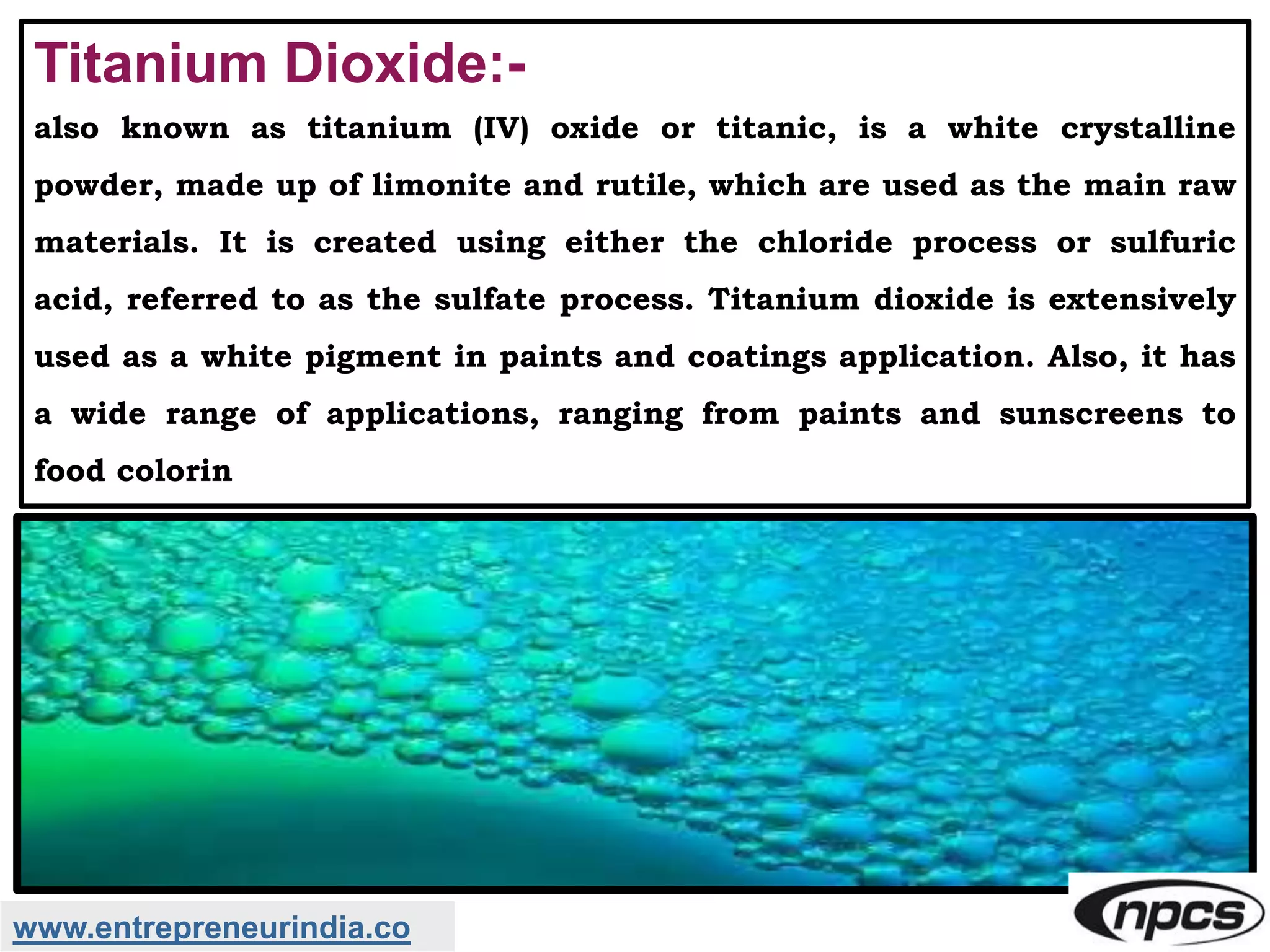 www.entrepreneurindia.co
Titanium Dioxide:-
also known as titanium (IV) oxide or titanic, is a white crystalline
powder, made up of limonite and rutile, which are used as the main raw
materials. It is created using either the chloride process or sulfuric
acid, referred to as the sulfate process. Titanium dioxide is extensively
used as a white pigment in paints and coatings application. Also, it has
a wide range of applications, ranging from paints and sunscreens to
food colorin
 