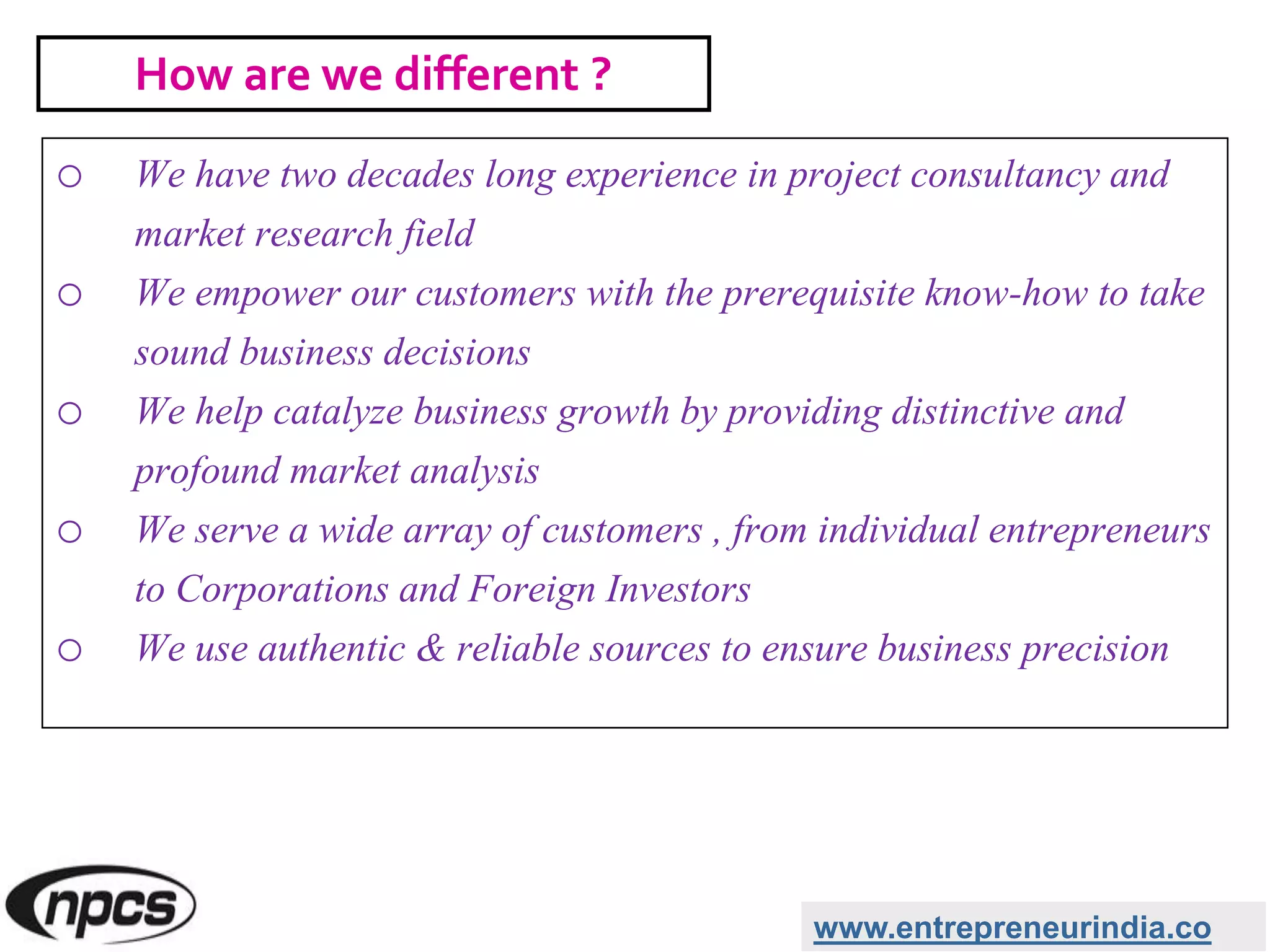 o We have two decades long experience in project consultancy and
market research field
o We empower our customers with the prerequisite know-how to take
sound business decisions
o We help catalyze business growth by providing distinctive and
profound market analysis
o We serve a wide array of customers , from individual entrepreneurs
to Corporations and Foreign Investors
o We use authentic & reliable sources to ensure business precision
www.entrepreneurindia.co
How are we different ?
 