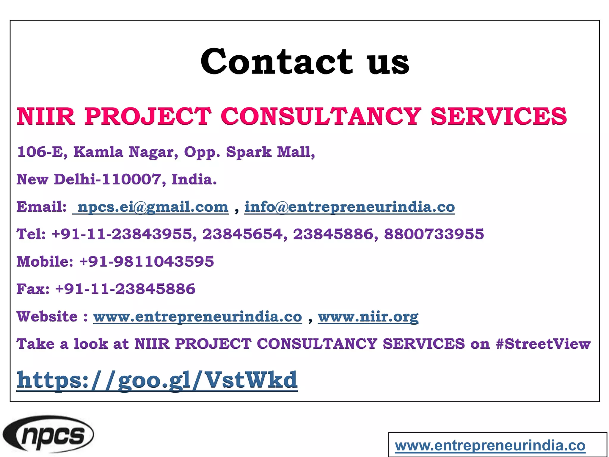 Contact us
NIIR PROJECT CONSULTANCY SERVICES
106-E, Kamla Nagar, Opp. Spark Mall,
New Delhi-110007, India.
Email: npcs.ei@gmail.com , info@entrepreneurindia.co
Tel: +91-11-23843955, 23845654, 23845886, 8800733955
Mobile: +91-9811043595
Fax: +91-11-23845886
Website : www.entrepreneurindia.co , www.niir.org
Take a look at NIIR PROJECT CONSULTANCY SERVICES on #StreetView
https://goo.gl/VstWkd
www.entrepreneurindia.co
 