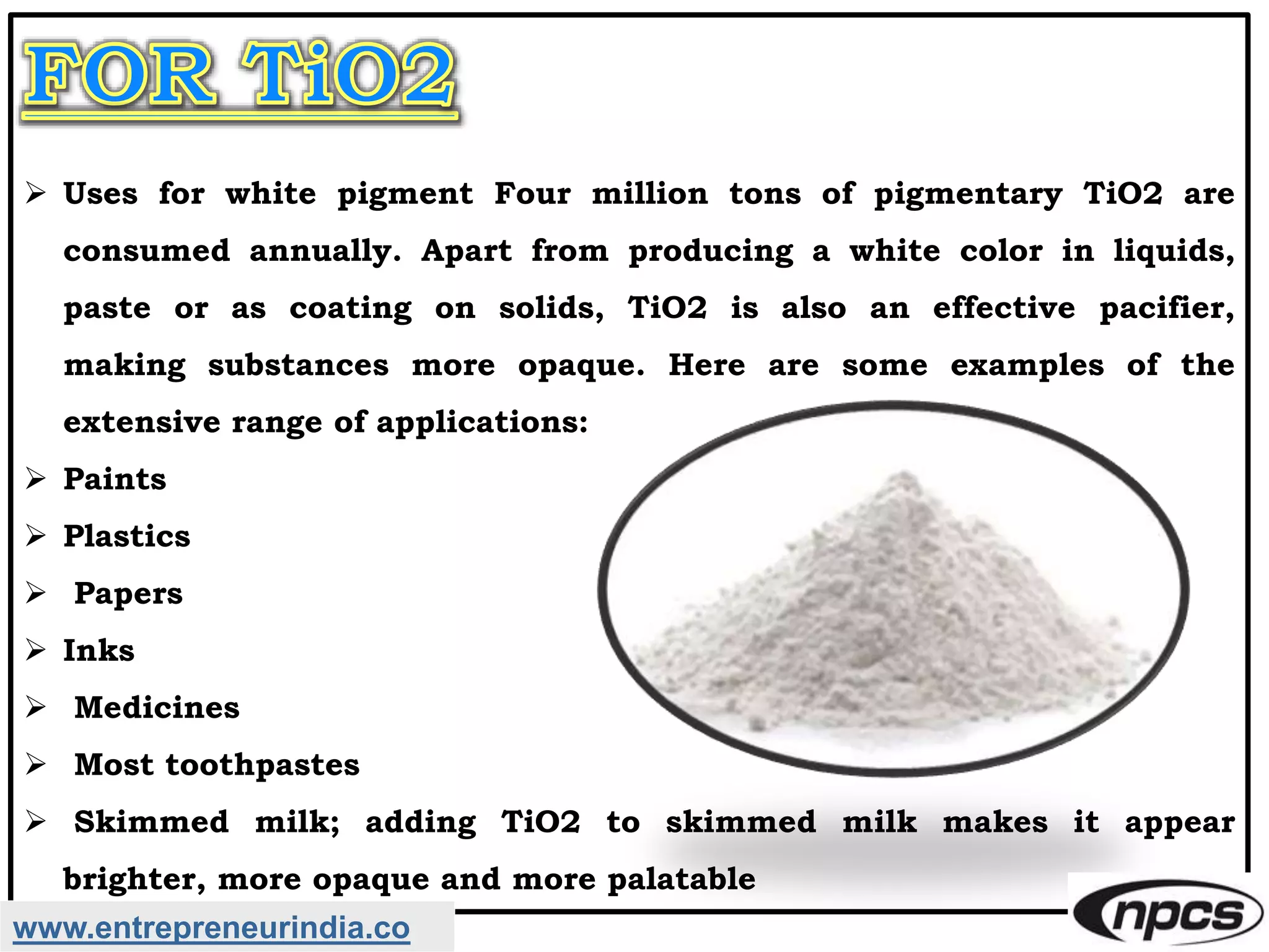 Uses for white pigment Four million tons of pigmentary TiO2 are
consumed annually. Apart from producing a white color in liquids,
paste or as coating on solids, TiO2 is also an effective pacifier,
making substances more opaque. Here are some examples of the
extensive range of applications:
 Paints
 Plastics
 Papers
 Inks
 Medicines
 Most toothpastes
 Skimmed milk; adding TiO2 to skimmed milk makes it appear
brighter, more opaque and more palatable
www.entrepreneurindia.co
 