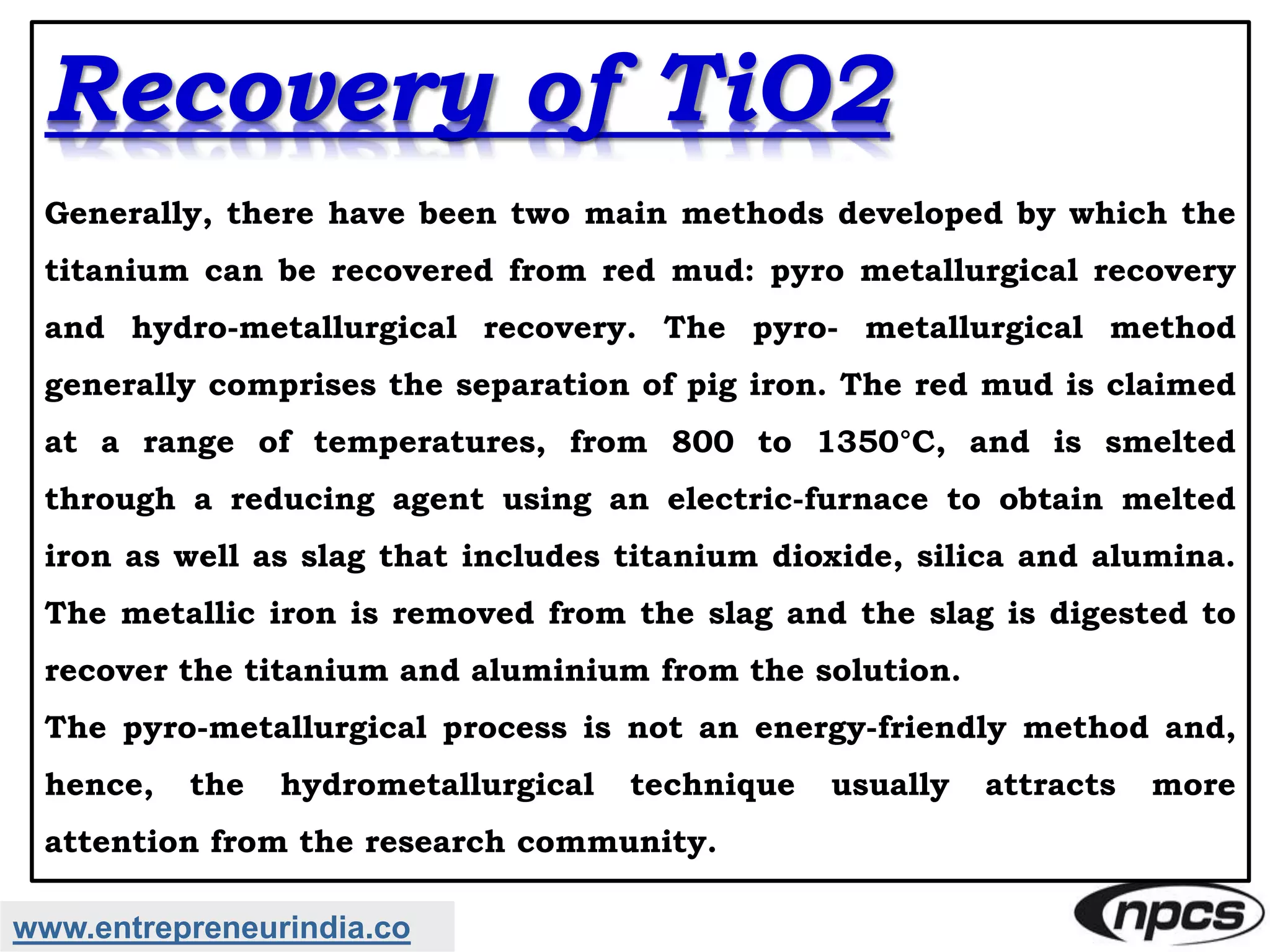 www.entrepreneurindia.co
Recovery of TiO2
Generally, there have been two main methods developed by which the
titanium can be recovered from red mud: pyro metallurgical recovery
and hydro-metallurgical recovery. The pyro- metallurgical method
generally comprises the separation of pig iron. The red mud is claimed
at a range of temperatures, from 800 to 1350°C, and is smelted
through a reducing agent using an electric-furnace to obtain melted
iron as well as slag that includes titanium dioxide, silica and alumina.
The metallic iron is removed from the slag and the slag is digested to
recover the titanium and aluminium from the solution.
The pyro-metallurgical process is not an energy-friendly method and,
hence, the hydrometallurgical technique usually attracts more
attention from the research community.
 