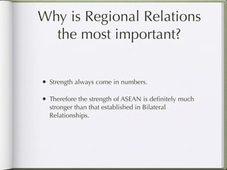 Why is Regional Relations
  the most important?


• Strength always come in numbers.

• Therefore the strength of ASEAN is deﬁnitely much
  stronger than that established in Bilateral
  Relationships.
 