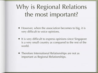 Why is Regional Relations
  the most important?

• However, when the association becomes to big, it is
  very difﬁcult to voice opinions.

• It is very difﬁcult to express opinions since Singapore
  is a very small country as compared to the rest of the
  world.

• Therefore International Relationships are not as
  important as Regional Relationships.
 
