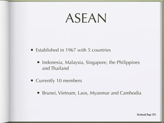 ASEAN

• Established in 1967 with 5 countries

   • Indonesia, Malaysia, Singapore, the Philippines
     and Thailand

• Currently 10 members

   • Brunei, Vietnam, Laos, Myanmar and Cambodia


                                                  Textbook Page 181
 