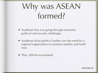 Why was ASEAN
      formed?
• Southeast Asia was going through economic,
  political and security challenges.

• Southeast Asian political leaders saw the need for a
  regional organization to maintain stability and build
  trust.

• Thus, ASEAN was formed.


                                                   Textbook Page 182
 