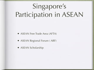 Singapore’s
Participation in ASEAN

• ASEAN Free Trade Area (AFTA)

• ASEAN Regional Forum ( ARF)

• ASEAN Scholarship
 