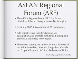 ASEAN Regional
    Forum (ARF)
• The ASEAN Regional Forum (ARF) is a formal,
  ofﬁcial, multilateral dialogue in Asia Paciﬁc region.

• As of July 2007, it is consisted of 27 participants.

• ARF objectives are to foster dialogue and
  consultation, and promote conﬁdence-building and
  preventive diplomacy in the region.

• The current participants in the ARF are as follows: all
  the ASEAN members, Australia,Bangladesh, Canada,
  the People's Republic of China, the European Union,
                                  http://en.wikipedia.org/wiki/Asean#Regional_Forum
 