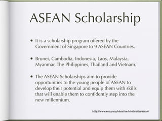 ASEAN Scholarship
• It is a scholarship program offered by the
  Government of Singapore to 9 ASEAN Countries.

• Brunei, Cambodia, Indonesia, Laos, Malaysia,
  Myanmar, The Philippines, Thailand and Vietnam.

• The ASEAN Scholarships aim to provide
  opportunities to the young people of ASEAN to
  develop their potential and equip them with skills
  that will enable them to conﬁdently step into the
  new millennium.

                               http://www.moe.gov.sg/education/scholarships/asean/
 