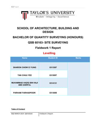 1 | P a g e 
SCHOOL OF ARCHITECTURE, BUILDING AND 
DESIGN 
BACHELOR OF QUANTITY SURVEYING (HONOURS) 
QSB 60103- SITE SURVEYING 
Fieldwork 1 Report 
Levelling 
Name Student ID Marks 
SHARON CHOW CI YUNG 0313387 
TAN CHUU YEE 0315097 
MUHAMMAD HAZIQ BIN HAJI 
ABD ZARIFUL 
0314131 
PARHAM FARHADPOOR 0313698 
Table of Content 
BQS MARCH 2014- QSB 60103 Fieldwork 1 Report 
 