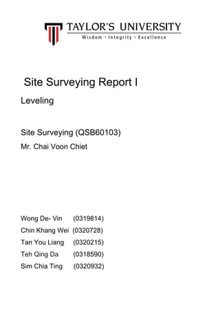  
 
 
 
 
 
 Site Surveying Report I   
Leveling  
  
Site Surveying (QSB60103) 
Mr. Chai Voon Chiet 
 
 
 
 
Wong De­ Vin      (0319814) 
Chin Khang Wei  (0320728) 
Tan You Liang     (0320215) 
Teh Qing Da       ​ (0318590) 
Sim Chia Ting      (0320932) 
 
 
 