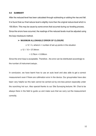  
5.0    SUMMARY 
After the reduced level has been calculated through subtracting or adding the rise and fall. 
It is found that our final reduce level is slightly more than the original reduce level which is 
100.00cm. This may be cause by some errors that occurred during our leveling process.  
Since the errors have occurred, the readings of the reduced levels must be adjusted using 
the loop misclosure method.  
➢ MAXIMUM ALLOWABLE ERROR OF CLOSURE 
± 12 ​√ k, where k = number of set up points in the situation 
± 12 ​√​ 10 = 37.94mm 
                = 3.79cm > 0.006cm 
Since the error loop is acceptable. Therefore , the error can be distributed accordingly to 
the number of instrument setups .  
   
In conclusion, we have learnt how to use an auto level and also able to get a correct                                   
measurement even if there are collimation error in the device. Our groupmates have also                           
been very helpful as this task cannot be carried out by one less person especially under                               
the scorching hot sun. Also special thanks to our Site Surveying lecturer, Mr. Chai to be                               
always there in the field to guide us and make sure that we carry out the measurement                                 
correctly. 
 
 
 
12 
 