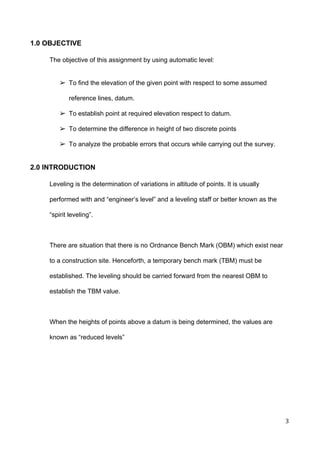  
1.0 OBJECTIVE  
 
The objective of this assignment by using automatic level:  
 
 
➢ To find the elevation of the given point with respect to some assumed 
reference lines, datum.  
➢ To establish point at required elevation respect to datum. 
➢ To determine the difference in height of two discrete points 
➢ To analyze the probable errors that occurs while carrying out the survey.  
 
2.0 INTRODUCTION  
 
Leveling is the determination of variations in altitude of points. It is usually 
performed with and “engineer’s level” and a leveling staff or better known as the 
“spirit leveling”.  
 
There are situation that there is no Ordnance Bench Mark (OBM) which exist near 
to a construction site. Henceforth, a temporary bench mark (TBM) must be 
established. The leveling should be carried forward from the nearest OBM to 
establish the TBM value.  
 
When the heights of points above a datum is being determined, the values are 
known as “reduced levels” 
 
 
 
 
3 
 