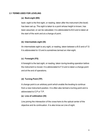  
2.1 TERMS USED FOR LEVELING 
(a)  Back­sight (BS) 
back ­sight is the first sight, or reading, taken after the instrument (the level) 
has been set up. The sight is taken to a point whose height is known, has 
been assumed, or can be calculated. It is abbreviated to B.S and is taken at 
the start of the work and at a change of point.  
 
(b)  Intermediate sight (IS) 
An intermediate sight is any sight, or reading, taken between a B.S and a F.S 
It is abbreviated to I.S and is sometimes termed an inter­sight. 
 
(c)  Foresight (FS) 
A foresight is the last sight, or reading, taken during leveling operation before 
the instrument is moved. It is abbreviated to F.S and is taken a change point 
and at the end of operations. 
 
(d)  Turning Point (TP) 
A change point is an arbitrary point which enable the leveling to continue 
from a new instrument position. It is often also termed a turning point and is 
abbreviated to C.P or T.P. 
(e)  Line of collimation (HI) 
Line joining the intersection of the cross­hairs to the optical center of the 
objective and its continuation. It is also know as Line of sight. 
 
 
 
4 
 