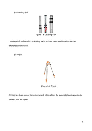  
(b) Leveling Staff 
 
 
 
 
Figure 1.3: Leveling Staff  
 
 
Leveling staff or also called as leveling rod is an instrument used to determine the 
differences in elevation.  
 
(c) Tripod  
Figure 1.4: Tripod   
 
A tripod is a three­legged frame instrument, which allows the automatic leveling device to 
be fixed onto the tripod. 
 
 
 
 
6 
 