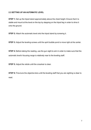  
2.3 SETTING UP AN AUTOMATIC LEVEL 
 
STEP 1: ​Set up the tripod stand approximately above the chest height. Ensure that it is 
stable and mount at the level on the top by stepping on the tripod leg in order to drive it 
onto the ground. 
 
STEP 2: ​Attach the automatic level onto the tripod stand by screwing it.  
 
STEP 3: ​Adjust the leveling screws until the spirit bubble pond is move right at the center. 
 
STEP 4:​ Before taking the reading, use the gun sight to aim in order to make sure that the 
automatic level’s focusing range is relatively near to the leveling staff.  
 
STEP 5:​ Adjust the reticle until the crosshair is clear.  
 
STEP 6:​ Fine­tune the objective lens until the leveling staff that you are sighting is clear to 
read. 
 
 
 
 
 
 
 
 
 
 
 
 
 
 
 
 
 
7 
 