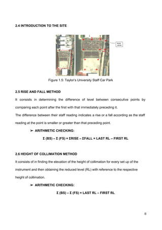  
 
2.4 INTRODUCTION TO THE SITE 
 
 
 
 
 
 
 
 
 
 
 
 
 
Figure 1.5: Taylor’s University Staff Car Park 
 
 
2.5 RISE AND FALL METHOD  
   
It consists in determining the difference of level between consecutive points by
comparing each point after the first with that immediately preceding it. 
The difference between their staff reading indicates a rise or a fall according as the staff                               
reading at the point is smaller or greater than that preceding point. 
➢ ARITHMETIC CHECKING:  
Σ (BS) – Σ (FS) = ΣRISE – ΣFALL = LAST RL – FIRST RL 
 
2.6 HEIGHT OF COLLIMATION METHOD 
It consists of in finding the elevation of the height of collimation for every set up of the 
instrument and then obtaining the reduced level (RL) with reference to the respective 
height of collimation.  
➢ ARITHMETIC CHECKING:  
Σ (BS) – Σ (FS) = LAST RL – FIRST RL 
 
8 
 