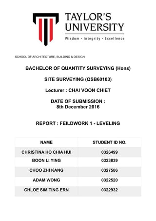 SCHOOL OF ARCHITECTURE, BUILDING & DESIGN
BACHELOR OF QUANTITY SURVEYING (Hons)
SITE SURVEYING (QSB60103)
Lecturer : CHAI VOON CHIET
DATE OF SUBMISSION :
8th December 2016
REPORT : FEILDWORK 1 - LEVELING
NAME STUDENT ID NO.
CHRISTINA HO CHIA HUI 0326499
BOON LI YING 0323839
CHOO ZHI KANG 0327586
ADAM WONG 0322520
CHLOE SIM TING ERN 0322932
 