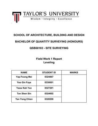 .
SCHOOL OF ARCHITECTURE, BUILDING AND DESIGN
BACHELOR OF QUANTITY SURVEYING (HONOURS)
QSB60103 - SITE SURVEYING
Field Work 1 Report
Leveling
NAME STUDENT ID MARKS
Yap Foong Mei 0324867
Yeo Gin Faye 0330001
Teow Kah Yan 0327201
Tan Shen Sin 0324602
Tan Yong Chien 0320200
 