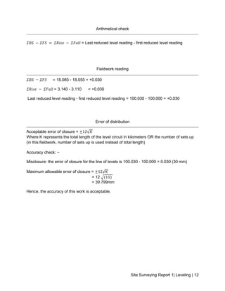 Site Surveying Report 1| Leveling | 12
Arithmetical check
𝛴𝐵𝑆 − 𝛴𝐹𝑆 = 𝛴𝑅𝑖𝑠𝑒 − 𝛴𝐹𝑎𝑙𝑙 = Last reduced level reading - first reduced level reading
Fieldwork reading
𝛴𝐵𝑆 − 𝛴𝐹𝑆 = 18.085 - 18.055 = +0.030
𝛴𝑅𝑖𝑠𝑒 − 𝛴𝐹𝑎𝑙𝑙 = 3.140 - 3.110 = +0.030
Last reduced level reading - first reduced level reading = 100.030 - 100.000 = +0.030
Error of distribution
Acceptable error of closure = ±12√𝐾
Where K represents the total length of the level circuit in kilometers OR the number of sets up
(in this fieldwork, number of sets up is used instead of total length)
Accuracy check: ~
Misclosure: the error of closure for the line of levels is 100.030 - 100.000 = 0.030 (30 mm)
Maximum allowable error of closure = ±12√𝐾
= 12 √(11)
= 39.799mm
Hence, the accuracy of this work is acceptable.
 