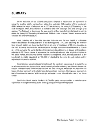 Site Surveying Report 1| Leveling | 14
SUMMARY
In this fieldwork, we as students are given a chance to have hands on experience in
using the levelling staffs, starting from taking the backsight (BS) reading of the benchmark
(BM1) where the height of elevation set at 100.000 to taking the foresight (FS) reading of the
next checkpoint. Then, the auto-level is shifted to take both backsight (BS) and foresight (FS)
reading. The fieldwork is done once the auto-level is shifted back to the initial starting point to
obtain the foresight (FS) reading of benchmark (BM1) in order to figure if there’s an error and to
calculate the error of misclosure.
After collecting all of the data, we used both rise and fall and height of collimation
method to calculate the reduced level of the turning points (TP). After obtaining the reduced
level for each station, we found out that there is an error of misclosure of 30 mm. According to
the third Accuracy Standards for Vertical Control Surveys, maximum allowable error of closure
is ±12√𝐾 and using the same standard, the maximum allowable error of closure for the data we
collected is 39.799mm, where K represents the number of setup as total length is not given in
this case. Hence, the accuracy of this fieldwork is acceptable. Thus, the reduced level of the
benchmark is made equivalent at 100.000 by distributing the error to each setup and by
adjusting it to the reduced level.
In conclusion, we gained experience through the hands-on experience. It is crucial for us
as a future quantity surveyor to have some knowledge in site surveying and this can ensure that
we can understand and communicate well with the land surveyors. Moreover, this fieldwork had
foster effective teamwork and collaboration between team members. Having good teamwork is
one of the essential element which employer will seek for and this will help a lot in our future
career.
Last but not least, special thanks to Mr Chai for giving us opportunities to have hands on
experience in using the levelling staffs and in guiding us throughout the project.
 