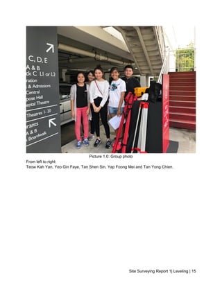 Site Surveying Report 1| Leveling | 15
Picture 1.0: Group photo
From left to right:
Teow Kah Yan, Yeo Gin Faye, Tan Shen Sin, Yap Foong Mei and Tan Yong Chien.
 
