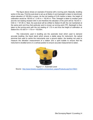Site Surveying Report 1| Leveling | 4
The figure above shows an example of traverse with a turning point. Basically, levelling
works in this way. First the auto-level is set up at Station A and backsight is taken to benchmark
where elevation of 100.00m is given. As the rod reading of 2.45 metres is taken, the height of
collimation would be 100.00 m + 2.45 m = 102.45 m. Then, foresight is taken to another point
and the rod reading showed 0.60 m and therefore the elevation of the point will be 102.45 m -
0.60 m = 101.85 m. Next, the auto-level will be shifted to Station B with the rod maintained at
the same point and thus that particular point is known as turning point (TP). Backsight is then
taken to the turning point with the rod reading of 1.70 m and thus the height of collimation at
Station B is 101.85 m + 1.70 m = 103.55m.
The instruments used in levelling are the automatic level which used to demand
accurate levelling, the tripod stand which ensure a stable setup for instrument, the optical
plummet that used to centre the instruments over a ground station, the leveling rod used to
measure the elevation measurement of a station and a spirit bubble to ensure that the
instrument is levelled and is in a vertical position to ensure accurate measurement is taken.
Figure 1.1 : Automatic Level
Source : http://www.forestry-suppliers.com/product_pages/Products.asp?mi=75631
 