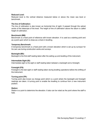 Site Surveying Report 1| Leveling | 7
Reduced Level:
Reduced level is the vertical distance measured below or above the mean sea level or
benchmark.
The line of Collimation:
The line of collimation is also known as horizontal line of sight. It passed through the optical
centre of the telescope of the level. The height of line of collimation above the datum is called
height of collimation.
Benchmark (BM):
Benchmark is a fixed point of reference with known elevation. It is used as a starting point and
as a point upon which to close as a check in levelling.
Temporary Benchmark:
A temporary benchmark is a fixed point with a known elevation which is set up by surveyor for
his own use during construction works and surveys.
Backsight (BS):
Backsight is the first staff reading taken after the setting up and levelling of the instrument.
Intermediate Sight (IS):
Intermediate sight is the sight or staff reading taken between a backsight and a foresight.
Foresight (FS):
Foresight is the last sight or staff reading taken during levelling operations before the shifting of
the instrument.
Turning point (TP):
Turning point also known as change point which is a point where the backsight and foresight
readings are taken. A turning point is enable the levelling to continue from a new instrument
position.
Station:
Station is a point to determine the elevation. It also can be noted as the point where the staff is
held.
 