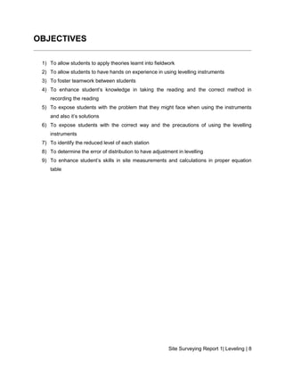 Site Surveying Report 1| Leveling | 8
OBJECTIVES
1) To allow students to apply theories learnt into fieldwork
2) To allow students to have hands on experience in using levelling instruments
3) To foster teamwork between students
4) To enhance student’s knowledge in taking the reading and the correct method in
recording the reading
5) To expose students with the problem that they might face when using the instruments
and also it’s solutions
6) To expose students with the correct way and the precautions of using the levelling
instruments
7) To identify the reduced level of each station
8) To determine the error of distribution to have adjustment in levelling
9) To enhance student’s skills in site measurements and calculations in proper equation
table
 