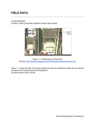 Site Surveying Report 1| Leveling | 9
FIELD DATA
Levelling fieldwork
Location: Taylor’s University Lakeside Campus open carpark
Figure 1.1: Carpark plan and the points
Sources: http://dearasis.blogspot.my/2010/02/taylors-lakeside-campus.html
Figure 1.1 shows the plan of the open carpark and also the checkpoints where we are required
to measure the reduced level of the checkpoints.
The benchmark is set at 100.00.
 