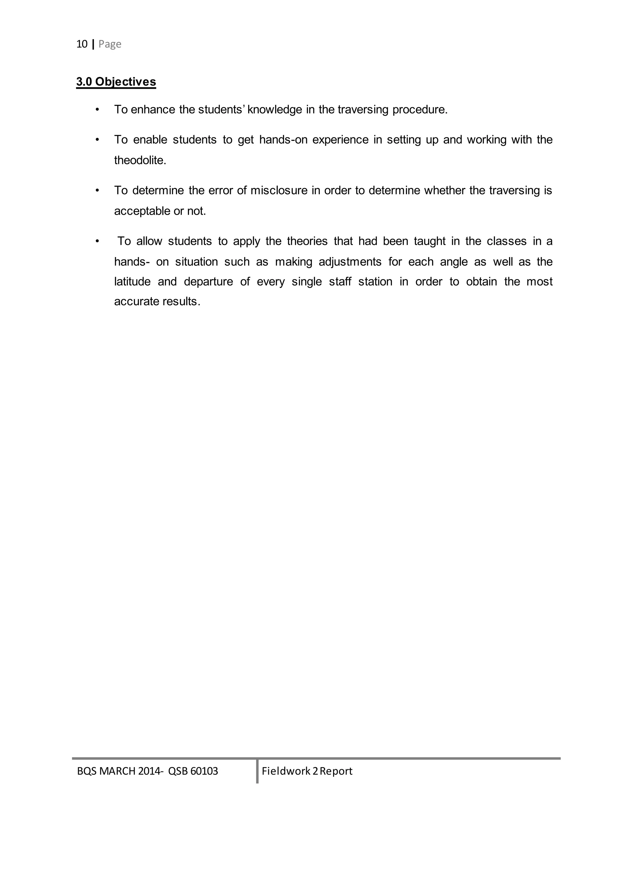 BQS MARCH 2014- QSB 60103 Fieldwork 2Report
10 | Page
3.0 Objectives
• To enhance the students’ knowledge in the traversing procedure.
• To enable students to get hands-on experience in setting up and working with the
theodolite.
• To determine the error of misclosure in order to determine whether the traversing is
acceptable or not.
• To allow students to apply the theories that had been taught in the classes in a
hands- on situation such as making adjustments for each angle as well as the
latitude and departure of every single staff station in order to obtain the most
accurate results.
 